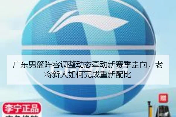 广东男篮阵容调整动态牵动新赛季走向，老将新人如何完成重新配比